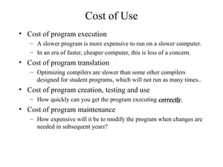Cost of Use
• Cost of program execution
– A slower program is more expensive to run on a slower computer.
– In an era of faster, cheaper computer, this is less of a concern.
• Cost of program translation
– Optimizing compilers are slower than some other compilers
designed for student programs, which will not run as many times..
• Cost of program creation, testing and use
– How quickly can you get the program executing correctly.
• Cost of program maintenance
– How expensive will it be to modify the program when changes are
needed in subsequent years?
 