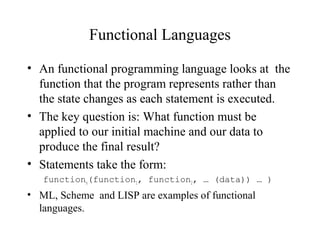 Functional Languages
• An functional programming language looks at the
function that the program represents rather than
the state changes as each statement is executed.
• The key question is: What function must be
applied to our initial machine and our data to
produce the final result?
• Statements take the form:
functionn(function1, function2, … (data)) … )
• ML, Scheme and LISP are examples of functional
languages.
 