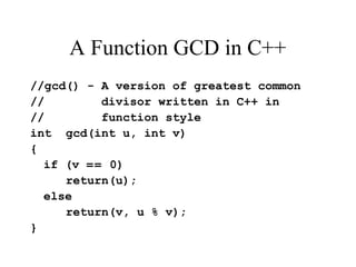 A Function GCD in C++
//gcd() - A version of greatest common
// divisor written in C++ in
// function style
int gcd(int u, int v)
{
if (v == 0)
return(u);
else
return(v, u % v);
}
 