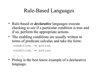 Rule-Based Languages
• Rule-based or declarative languages execute
checking to see if a particular condition is true and
if so, perform the appropriate actions.
• The enabling conditions are usually written in
terms of predicate calculus and take the form:
condition1 → action1
condition2 → action2
… … …
• Prolog is the best know example of a declarative
language.
 