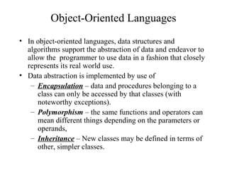 Object-Oriented Languages
• In object-oriented languages, data structures and
algorithms support the abstraction of data and endeavor to
allow the programmer to use data in a fashion that closely
represents its real world use.
• Data abstraction is implemented by use of
– Encapsulation – data and procedures belonging to a
class can only be accessed by that classes (with
noteworthy exceptions).
– Polymorphism – the same functions and operators can
mean different things depending on the parameters or
operands,
– Inheritance – New classes may be defined in terms of
other, simpler classes.
 