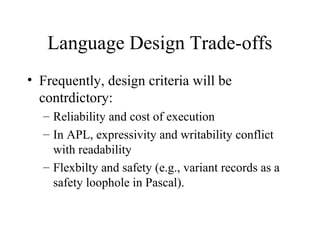 Language Design Trade-offs
• Frequently, design criteria will be
contrdictory:
– Reliability and cost of execution
– In APL, expressivity and writability conflict
with readability
– Flexbilty and safety (e.g., variant records as a
safety loophole in Pascal).
 