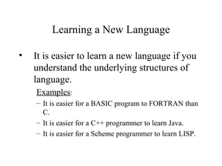 Learning a New Language
• It is easier to learn a new language if you
understand the underlying structures of
language.
Examples:
– It is easier for a BASIC program to FORTRAN than
C.
– It is easier for a C++ programmer to learn Java.
– It is easier for a Scheme programmer to learn LISP.
 