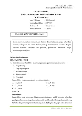 [Albina Igit_101334070] 1
                                                  [Soal Ujian Nasional & Pembahasan]

                                 UJIAN NASIONAL
              SEKOLAH MENENGAH ATAS/MADRASAH ALIYAH
                                 TAHUN 20XX/20XX
                            Mata Pelajaran       : IPS-Ekonomi
                            Jenjang Pendidikan   : SMA/MA
                            Bentuk soal          : Pilihan Ganda
                            Bentuk penilaian     : Tertulis


       STANDAR KOMPETENSI LULUSAN 1



   Siswa mampu memahami permasalahan ekonomi dalam kaitannya dengan kebutuhan
   manusia, kelangkaan dan sistem ekonomi, konsep ekonomi dalam kaitannya dengan
   kegiatan ekonomi konsumen dan produsen,             permintaan,    penawaran,   harga
   keseimbangan, dan pasar.



Latihan dan Pembahasan
EBTANAS-SMA-1998-02
1. Berikut ini merupakan faktor-faktor mempengaruhi permintaan dan penawaran :
    1. Harga barang
    2. Tingkat pendapatan
    3. Selera konsumen
    4. Biaya produksi
    5. Teknologi
   Faktor-faktor yang mempengaruhi permintaan adalah ...
  A. 1, 2, dan 3                                   D. 2, 4, dan 5
  B. 1, 3, dan 4                                   E. 3, 4, dan 5
  C. 2, 3, dan 4
  Kunci : A
  Pembahasan :
  Faktor-faktor yang mempengaruhi permintaan diantaranya adalah intensitas kebutuhan,
  pendapatan konsumen, harga barang itu sendiri, jumlah penduduk, harga barang lain yang
  berkaitan dengan barang tersebut dan ekspektasi. Sedangkan biaya produksi, persediaan


                                                              [Tugas Akhir_Micro Teaching]
 