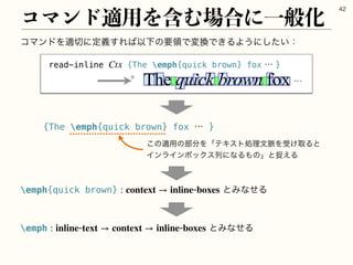ίϚϯυΛద੾ʹఆٛ͢Ε͹ҎԼͷཁྖͰม‫͖Ͱ׵‬ΔΑ͏ʹ͍ͨ͠ɿ
ίϚϯυద༻Λ‫ؚ‬Ή৔߹ʹҰൠԽ

read-inline {The emph{quick brown} foxʜ}
Ctx
 ʜ
{The emph{quick brown} fox ʜ }
͜ͷద༻ͷ෦෼ΛʮςΩετॲཧจ຺Λड͚औΔͱ
ΠϯϥΠϯϘοΫεྻʹͳΔ΋ͷʯͱଊ͑Δ
emph{quick brown} ͱΈͳͤΔ
: context → inlineboxes
emph ͱΈͳͤΔ
: inlinetext → context → inlineboxes
 