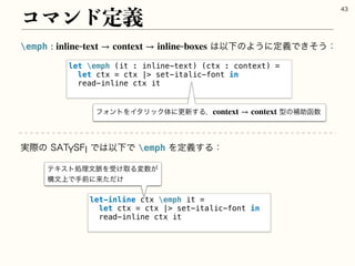 emph ͸ҎԼͷΑ͏ʹఆٛͰ͖ͦ͏ɿ
: inlinetext → context → inlineboxes
ίϚϯυఆٛ

let emph (it : inline-text) (ctx : context) =
let ctx = ctx | set-italic-font in
read-inline ctx it
ϑΥϯτΛΠλϦοΫମʹߋ৽͢Δɼ ‫ܕ‬ͷิॿവ਺
context → context
let-inline ctx emph it =
let ctx = ctx | set-italic-font in
read-inline ctx it
࣮ࡍͷ45:4'*Ͱ͸ҎԼͰemphΛఆٛ͢Δɿ
ςΩετॲཧจ຺Λड͚औΔม਺͕
ߏจ্Ͱखલʹདྷ͚ͨͩ
 