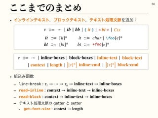 w ΠϯϥΠϯςΩετɼϒϩοΫςΩετɼςΩετॲཧจ຺Λ௥Ճɿ
w ૊ࠐΈവ਺
r line-break 
r read-inline 
r read-block 
r ςΩετॲཧจ຺ͷHFUUFSͱTFUUFS
w get-font-size
: τ1 → ⋯ → τn → inlinetext → inlineboxes
: context → inlinetext → inlineboxes
: context → inlinetext → inlineboxes
: context → length
͜͜·Ͱͷ·ͱΊ

τ ::= ⋯ | inlineboxes | blockboxes | |
| | | |
inlinetext blocktext
context [[τ]*] inlinecmd [[τ]*] blockcmd
length
v ::= ⋯ | ib | bb | | |
 
bt
{ }
it Ctx
it ::= [it]* it ::= char | [e]*
bt ::= [bt]* bt ::= [e]*
foo
+foo
 