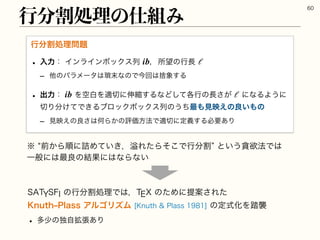 45:4'*ͷߦ෼ׂॲཧͰ͸ɼ59ͷͨΊʹఏҊ͞Εͨ
,OVUIr1MBTTΞϧΰϦζϜ,OVUI1MBTTͷఆࣜԽΛ౿ऻ
w ଟগͷಠ֦ࣗு͋Γ
ߦ෼ׂॲཧͷ࢓૊Έ

ߦ෼ׂॲཧ໰୊
w ೖྗɿΠϯϥΠϯϘοΫεྻ ɼॴ๬ͷߦ௕ 
r ଞͷύϥϝʔλ͸ᘭ຤ͳͷͰࠓճ͸ࣺ৅͢Δ
w ग़ྗɿ ΛۭനΛద੾ʹ৳ॖ͢ΔͳͲ֤ͯ͠ߦͷ௕͕͞ ʹͳΔΑ͏ʹ
੾Γ෼͚ͯͰ͖ΔϒϩοΫϘοΫεྻͷ͏ͪ࠷΋‫ݟ‬ө͑ͷྑ͍΋ͷ
r ‫ݟ‬ө͑ͷྑ͞͸ԿΒ͔ͷධՁํ๏Ͱద੾ʹఆٛ͢Δඞཁ͋Γ
ib ℓ
ib ℓ
˞lલ͔Βॱʹ٧Ί͍͖ͯɼᷓΕͨΒͦ͜Ͱߦ෼ׂzͱ͍͏ᩦཉ๏Ͱ͸
Ұൠʹ͸࠷ྑͷ݁Ռʹ͸ͳΒͳ͍
 