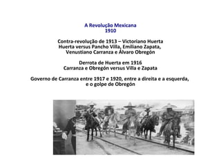 A Revolução Mexicana
1910
Contra-revolução de 1913 – Victoriano Huerta
Huerta versus Pancho Villa, Emiliano Zapata,
Venustiano Carranza e Álvaro Obregón
Derrota de Huerta em 1916
Carranza e Obregón versus Villa e Zapata
Governo de Carranza entre 1917 e 1920, entre a direita e a esquerda,
e o golpe de Obregón
 