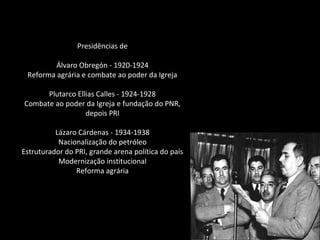 Presidências de
Álvaro Obregón - 1920-1924
Reforma agrária e combate ao poder da Igreja
Plutarco Ellias Calles - 1924-1928
Combate ao poder da Igreja e fundação do PNR,
depois PRI
Lázaro Cárdenas - 1934-1938
Nacionalização do petróleo
Estruturador do PRI, grande arena política do país
Modernização institucional
Reforma agrária
 