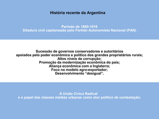 História da Argentina
Sucessão de governos conservadores e autoritários
apoiados pelo poder econômico e político dos grandes proprietários rurais;
Altos níveis de corrupção;
Promoção da modernização econômica do país;
Aliança econômica com a Inglaterra;
Foco no modelo agro-exportador;
Desenvolvimento “desigual”.
A União Cívica Radical
e o papel das classes médias urbanas como ator político de contestação.
Período de 1880-1916
Ditadura civil capitaneada pelo Partido Autonomista Nacional (PAN)
História recente da Argentina
 