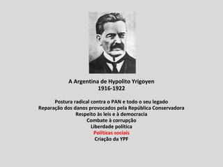 A Argentina de Hypolito Yrigoyen
1916-1922
Postura radical contra o PAN e todo o seu legado
Reparação dos danos provocados pela República Conservadora
Respeito às leis e à democracia
Combate à corrupção
Liberdade política
Políticas sociais
Criação da YPF
 