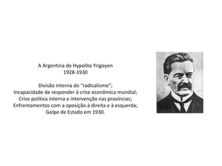 A Argentina de Hypolito Yrigoyen
1928-1930
Divisão interna do “radicalismo”;
Incapacidade de responder à crise econômica mundial;
Crise política interna e intervenção nas províncias;
Enfrentamentos com a oposição à direita e à esquerda;
Golpe de Estado em 1930.
 