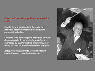 Características do populismo na América
Latina:
Estado forte e personalista, baseado no
nacional-desenvolvimentismo e na figura
carismática do líder
Caracterizado pela criação e expansão seletiva
de uma legislação de proteção social => é a
expressão do Welfare latino-americano, mas
muito distinto da Social-Democracia européia
Anteparo ao crescimento internacional do
comunismo via controle das massas
 
