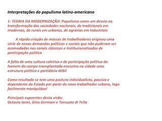 Interpretações do populismo latino-americano
1- TEORIA DA MODERNIZAÇÃO: Populismo como um desvio na
transformação das sociedades nacionais, de tradicionais em
modernas, de rurais em urbanas, de agrárias em industriais
A rápida criação de massas de trabalhadores originou uma
série de novas demandas políticas e sociais que não puderam ser
acomodadas nos canais clássicos e institucionalizados de
participação política
A falta de uma cultura coletiva e de participação política do
homem do campo transplantado encontra na cidade uma
estrutura política e partidária débil
Como resultado se tem uma postura individualista, passiva e
dependente do Estado por parte do novo trabalhador urbano, logo
facilmente manipulável
Principais expoentes desta visão:
Octavio Ianni, Gino Germani e Torcuato di Tella
 