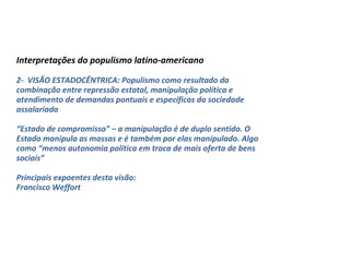 Interpretações do populismo latino-americano
2- VISÃO ESTADOCÊNTRICA: Populismo como resultado da
combinação entre repressão estatal, manipulação política e
atendimento de demandas pontuais e específicas da sociedade
assalariada
“Estado de compromisso” – a manipulação é de duplo sentido. O
Estado manipula as massas e é também por elas manipulado. Algo
como “menos autonomia política em troca de mais oferta de bens
sociais”
Principais expoentes desta visão:
Francisco Weffort
 