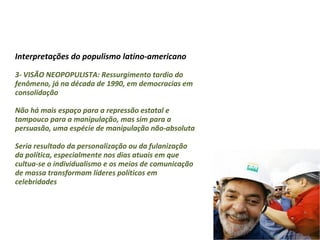 Interpretações do populismo latino-americano
3- VISÃO NEOPOPULISTA: Ressurgimento tardio do
fenômeno, já na década de 1990, em democracias em
consolidação
Não há mais espaço para a repressão estatal e
tampouco para a manipulação, mas sim para a
persuasão, uma espécie de manipulação não-absoluta
Seria resultado da personalização ou da fulanização
da política, especialmente nos dias atuais em que
cultua-se o individualismo e os meios de comunicação
de massa transformam líderes políticos em
celebridades
 