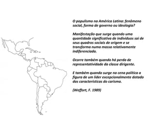 O populismo na América Latina: fenômeno
social, forma de governo ou ideologia?
Manifestação que surge quando uma
quantidade significativa de indivíduos sai de
seus quadros sociais de origem e se
transforma numa massa relativamente
indiferenciada.
Ocorre também quando há perda de
representatividade da classe dirigente.
E também quando surge na cena política a
figura de um líder excepcionalmente dotado
das características do carisma.
(Weffort, F. 1989)
 