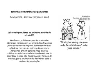 Leitura contemporânea do populismo:
(visão crítica - deixe sua mensagem aqui)
Leitura do populismo na primeira metade do
século XX:
Fenômeno político no qual determinadas
lideranças conseguiam ter sensisbilidade política
para aproximar-se do povo, compreender suas
aflições e carrega-las dali por diante como
bandeiras, em um cenário onde as elites
políticas mantinham-se distantes do restante da
sociedade e onde não haviam canais formais de
interlocução e reivindicação de direitos para a
maioria da população.
 