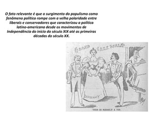 O fato relevante é que o surgimento do populismo como
fenômeno político rompe com a velha polaridade entre
liberais e conservadores que caracterizou a política
latino-americana desde os movimentos de
Independência do início do século XIX até as primeiras
décadas do século XX.
 