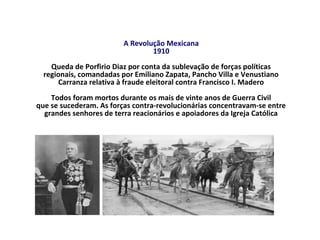 A Revolução Mexicana
1910
Queda de Porfirio Diaz por conta da sublevação de forças políticas
regionais, comandadas por Emiliano Zapata, Pancho Villa e Venustiano
Carranza relativa à fraude eleitoral contra Francisco I. Madero
Todos foram mortos durante os mais de vinte anos de Guerra Civil
que se sucederam. As forças contra-revolucionárias concentravam-se entre
grandes senhores de terra reacionários e apoiadores da Igreja Católica
 