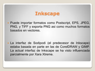 Inkscape
 Puede importar formatos como Postscript, EPS, JPEG,
PNG, y TIFF y exporta PNG asi como muchos formatos
basados en vectores.
 La interfaz de Sodipodi (el predecesor de Inkscape)
estaba basada en parte en las de CorelDRAW y GIMP.
La actual interfaz de Inkscape se ha visto influenciada
parcialmente por Xara Xtreme.
 