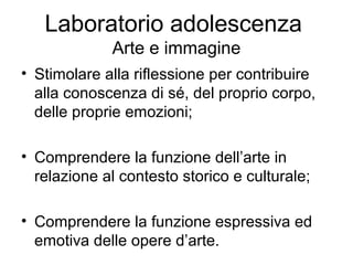 Laboratorio adolescenza
Arte e immagine
• Stimolare alla riflessione per contribuire
alla conoscenza di sé, del proprio corpo,
delle proprie emozioni;
• Comprendere la funzione dell’arte in
relazione al contesto storico e culturale;
• Comprendere la funzione espressiva ed
emotiva delle opere d’arte.

 