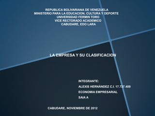 REPUBLICA BOLIVARIANA DE VENEZUELA
MINISTERIO PARA LA EDUCACION, CULTURA Y DEPORTE
             UNIVERSIDAD FERMIN TORO
            VICE RECTORADO ACADEMICO
                CABUDARE, EDO LARA




        LA EMPRESA Y SU CLASIFICACION




                        INTEGRANTE:
                        ALEXIS HERNÁNDEZ C.I. 17.727.409
                        ECONOMIA EMPRESARIAL
                        SAIA A


       CABUDARE, NOVIEMBRE DE 2012
 