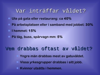 Var inträffar våldet?Var inträffar våldet?
Ute på gata eller restaurang: ca 40%
På arbetsplatsen eller i samband med jobbet: 30%
I hemmet: 15%
På tåg, buss, spårvagn mm: 5%
Vem drabbas oftast av våldet?Vem drabbas oftast av våldet?
Yngre män drabbas mest av gatuvåldet.
Vissa yrkesgrupper drabbas i sitt jobb.
Kvinnor utsätts i hemmen.
 