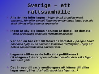 Sverige – ettSverige – ett
rättssamhällerättssamhälle
Alla är lika inför lagen – ingen är på grund av makt,
ekonomi, kön eller sexuell läggning undantagen lagen och alla
skall dömas efter samma spelregler
Ingen är skyldig innan han/hon är dömd i en domstol
– man är oskyldig ända tills motsatsen bevisas.
Var och en har rätt till försvar i domstol - på egen hand
eller med hjälp av en advokat. Inklusive ”rättshjälp” – hjälp att
betala kostnaderna med advokat mm.
Lagarna stiftas av de folkvalda politikerna i
riksdagen – folkets representanter beslutar över vilka lagar
som skall gälla.
Det är upp till varje medborgare att känna till vilka
lagar som gäller. (och att respektera lagarna…)
 