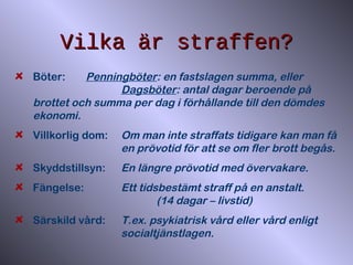 Vilka är straffen?Vilka är straffen?
Böter: Penningböter: en fastslagen summa, eller
Dagsböter: antal dagar beroende på
brottet och summa per dag i förhållande till den dömdes
ekonomi.
Villkorlig dom: Om man inte straffats tidigare kan man få
en prövotid för att se om fler brott begås.
Skyddstillsyn: En längre prövotid med övervakare.
Fängelse: Ett tidsbestämt straff på en anstalt.
(14 dagar – livstid)
Särskild vård: T.ex. psykiatrisk vård eller vård enligt
socialtjänstlagen.
 