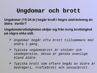 Ungdomar och brottUngdomar och brott
Ungdomar (15-24 år) begår brott i högre utsträckning än
äldre. Varför?
Ungdomsbrottsligheten skiljer sig från övrig brottslighet
på några olika sätt.
 Ungdomar begår ofta brott tillsammans med
andra i gäng.
 Typiska ungdomsbrott är stölder och
skadegörelse, dessa är ganska ovanliga
bland äldre.
 Typiska brott som oftare begås av äldre är
bedrägeri, trafikbrott och sexualbrott.
 