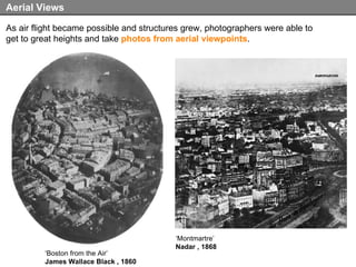 As air flight became possible and structures grew, photographers were able to get to great heights and take  photos from aerial viewpoints . Aerial Views ‘ Boston from the Air’ James Wallace Black , 1860 ‘ Montmartre’ Nadar , 1868 