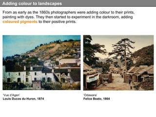 From as early as the 1860s photographers were adding colour to their prints, painting with dyes. They then started to experiment in the darkroom, adding  coloured pigments  to their positive prints.  Adding colour to landscapes ‘ Vue d’Agen’ Louis Ducos du Huron, 1874 ‘ Odawara’ Felice Beato, 1864 