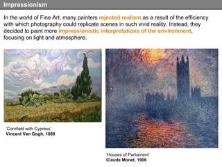 In the world of Fine Art, many painters  rejected realism  as a result of the efficiency with which photography could replicate scenes in such vivid reality. Instead, they decided to paint more  impressionistic interpretations   of the environment , focusing on light and atmosphere.  Impressionism ‘ Houses of Parliament’ Claude Monet, 1906 ‘ Cornfield with Cypress’ Vincent Van Gogh, 1889 