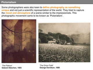 Some photographers were also keen to  define photography as something unique  and not just a scientific representation of the world. They tried to capture the  mood and atmosphere  of a scene similar to the impressionists. This photographic movement came to be known as ‘Pictorialism’. Pictorialism ‘ The Flatiron’ Edward Steichen, 1905 ‘ The Onion Field’ George Davidson, 1890 