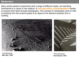 Many artists started to experiment with a range of different media, not restricting themselves to a career in one medium. A  new generation of photographers  started to express their ideas through photography. The concept of a landscape came to refer to anything from the surface quality of an object to the abstract shadows from a building. Modernism ‘ Porch Shadows’ Paul Strand, 1916 ‘ Dust Breeding’ Man Ray, 1920 