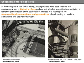 In the early part of the 20th Century, photographers were keen to show that photography was a  distinct art form  and not just a tool of scientific documentation or romantic glamorization of the countryside. This led to a high regard for  unconventional compositions and perspectives , often focusing on modern architecture and the industrial world. Unconventional Perspectives ‘ Blast Furnance and Dust Catcher - Ford Plant’ Charles Sheeler, 1927 ‘ Under the Effiel Tower’ Andre Kertesz, 1929 