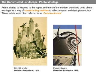 Artists started to respond to the hopes and fears of the modern world and used photo montage as a way of  constructing realities  to reflect utopian and dystopian society. These artists were often referred to as  ‘Constructivists’ The Constructed Landscape: Photo Montage ‘ Pushkin Square’ Alexander Rodchenko, 1932 ‘ City, Mill of Life’ Kazimierz Podsadecki, 1929 