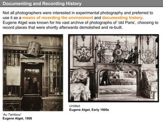 Not all photographers were interested in experimental photography and preferred to use it as a  means of recording the environment  and  documenting history . Eugene Atget was known for his vast archive of photographs of ‘old Paris’, choosing to record places that were shortly afterwards demolished and re-built. Documenting and Recording History Untitled Eugene Atget, Early 1900s ‘ Au Tambour’ Eugene Atget, 1908 