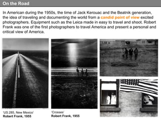 In American during the 1950s, the time of Jack Kerouac and the Beatnik generation, the idea of traveling and documenting the world from a  candid point of view  excited photographers. Equipment such as the Leica made in easy to travel and shoot. Robert Frank was one of the first photographers to travel America and present a personal and critical view of America.  On the Road ‘ US.285, New Mexico’ Robert Frank, 1955 ‘ Crosses’ Robert Frank, 1955 