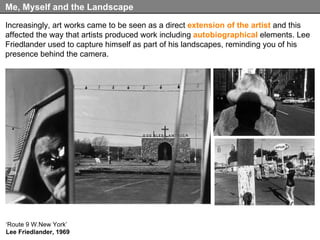 Increasingly, art works came to be seen as a direct  extension of the artist  and this affected the way that artists produced work including  autobiographical  elements. Lee Friedlander used to capture himself as part of his landscapes, reminding you of his presence behind the camera. Me, Myself and the Landscape ‘ Route 9 W.New York’ Lee Friedlander, 1969 