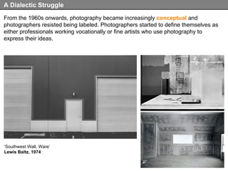 From the 1960s onwards, photography became increasingly  conceptual  and photographers resisted being labeled. Photographers started to define themselves as either professionals working vocationally or fine artists who use photography to express their ideas. A Dialectic Struggle ‘ Southwest Wall, Ware’ Lewis Baltz, 1974 