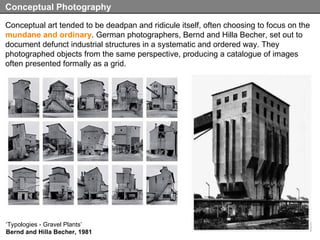 Conceptual art tended to be deadpan and ridicule itself, often choosing to focus on the  mundane and ordinary . German photographers, Bernd and Hilla Becher, set out to document defunct industrial structures in a systematic and ordered way. They photographed objects from the same perspective, producing a catalogue of images often presented formally as a grid.  Conceptual Photography ‘ Typologies - Gravel Plants’ Bernd and Hilla Becher, 1981 