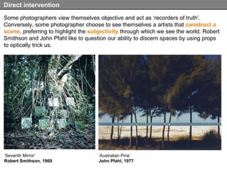 Some photographers view themselves objective and act as ‘recorders of truth’. Conversely, some photographer choose to see themselves a artists that  construct a scene , preferring to highlight the  subjectivity  through which we see the world. Robert Smithson and John Pfahl like to question our ability to discern spaces by using props to optically trick us.  Direct intervention ‘ Seventh Mirror’ Robert Smithson, 1969 ‘ Australian Pine’ John Pfahl, 1977 