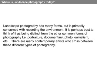 Where is Landscape photography today? Landscape photography has many forms, but is primarily concerned with recording the environment. It is perhaps best to think of it as being distinct from the other common forms of photography I.e. portraiture, documentary, photo journalism, etc... There are many contemporary artists who cross between these different types of photography.   