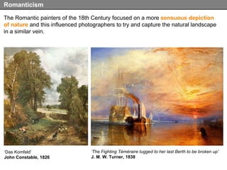 The Romantic painters of the 18th Century focused on a more  sensuous depiction of nature  and this influenced photographers to try and capture the natural landscape in a similar vein. Romanticism ‘ The Fighting Téméraire tugged to her last Berth to be broken up’   J. M. W. Turner, 1838 ‘ Das Komfeld’ John Constable, 1826 