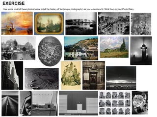 EXERCISE Use some or all of these photos below to tell the history of ‘landscape photography’ as you understand it. Stick them in your Photo Diary.   