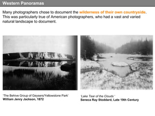 Many photographers chose to document the  wilderness of their own countryside . This was particularly true of American photographers, who had a vast and varied natural landscape to document. Western Panoramas ‘ Lake Tear of the Clouds  ‘ Seneca Ray Stoddard, Late 19th Century ‘ The Behive Group of Geysers/Yellowstone Park’ William Jenry Jackson, 1872 