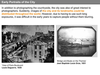 In addition to photographing the countryside, the city was also of great interest to photographers. Suddenly, images of  the city and its landmarks could be distributed throughout the world . However, due to having to use such long exposures, it was difficult in the early years to capture people without them blurring. Early Portraits of the City ‘ View of Paris Boulevard Louis Daguerre, 1839 ‘ Bridge and Boats on the Thames’ Jean Baptiste Louis Gros, 1851 